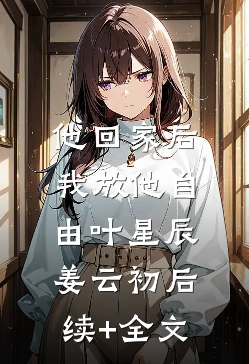 他回家后，我放他自由叶星辰姜云初后续+全文
