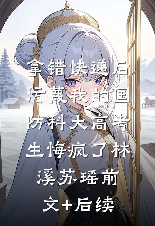 拿错快递后，污蔑我的国防科大高考生悔疯了林溪苏瑶前文+后续