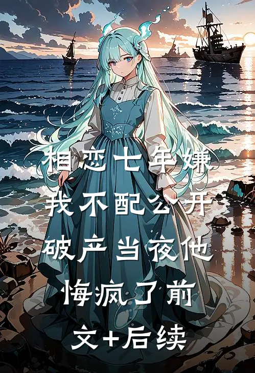 相恋七年嫌我不配公开，破产当夜他悔疯了前文+后续