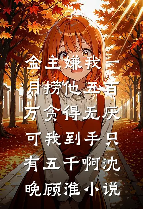 金主嫌我一月捞他五百万贪得无厌，可我到手只有五千啊沈晚顾淮小说
