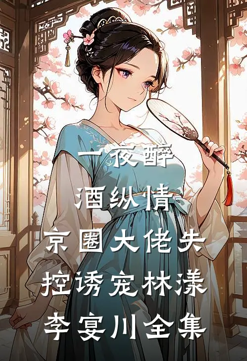 一夜醉酒纵情，京圈大佬失控诱宠林漾李宴川全集