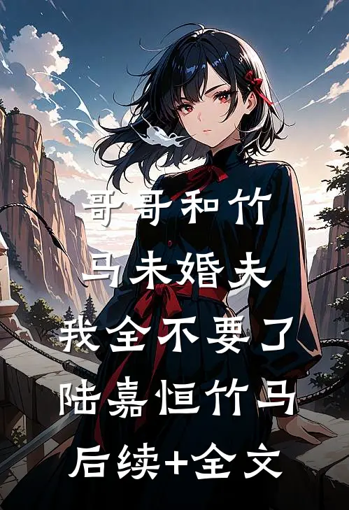 哥哥和竹马未婚夫，我全不要了陆嘉恒竹马后续+全文