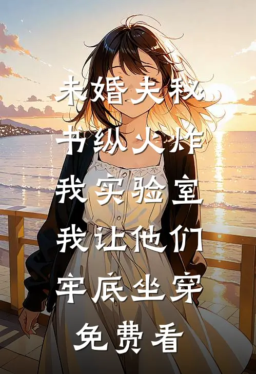 未婚夫秘书纵火炸我实验室，我让他们牢底坐穿免费看