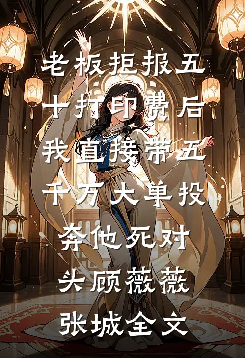 老板拒报五十打印费后，我直接带五千万大单投奔他死对头顾薇薇张城全文