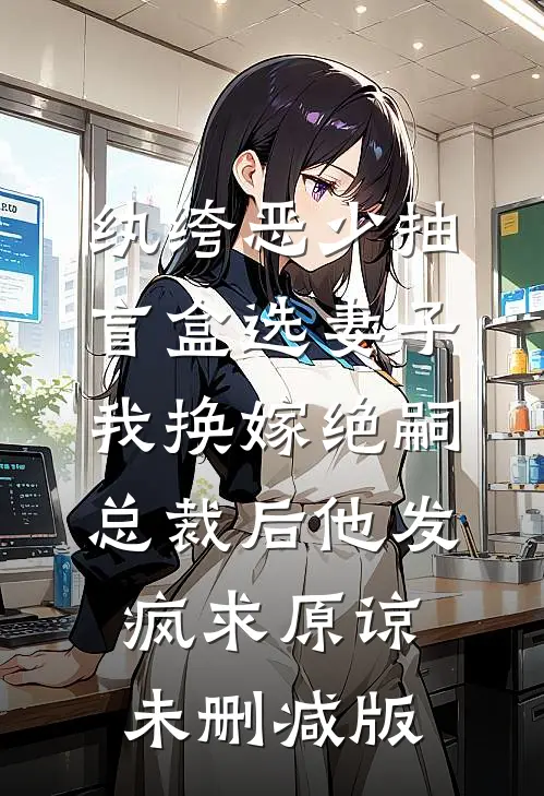 纨绔恶少抽盲盒选妻子，我换嫁绝嗣总裁后他发疯求原谅未删减版
