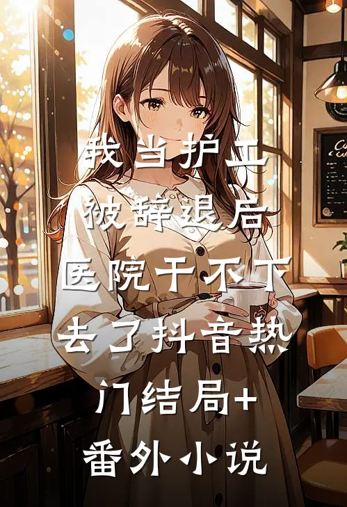 我当护工被辞退后，医院干不下去了抖音热门结局+番外小说