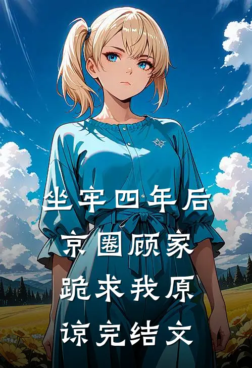 坐牢四年后，京圈顾家跪求我原谅完结文