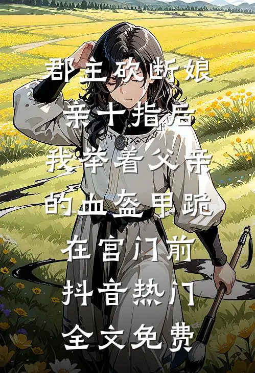 郡主砍断娘亲十指后，我举着父亲的血盔甲跪在宫门前抖音热门全文免费