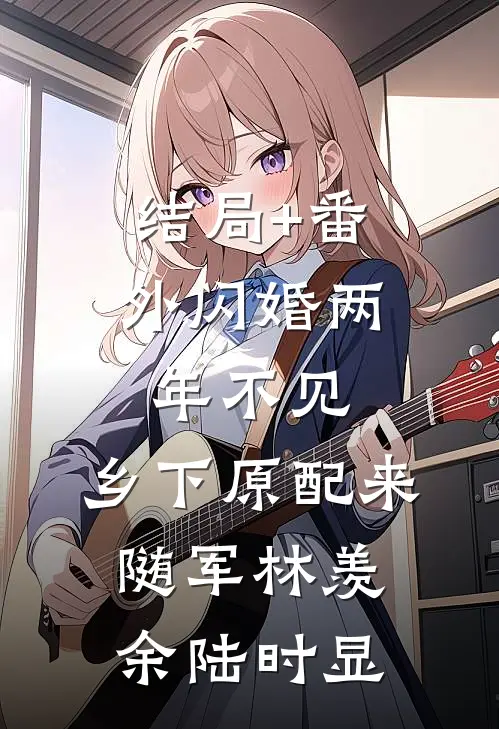结局+番外闪婚两年不见，乡下原配来随军林羡余陆时显