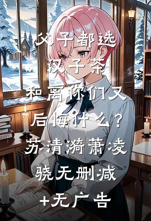 父子都选汉子茶，和离你们又后悔什么？苏清漪萧凌骁无删减+无广告