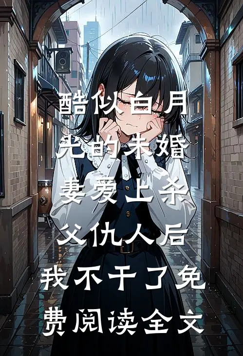 酷似白月光的未婚妻爱上杀父仇人后，我不干了免费阅读全文