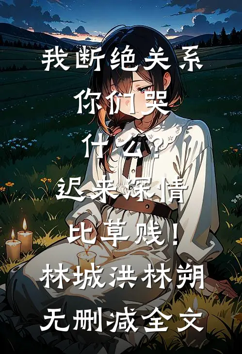 我断绝关系，你们哭什么？迟来深情比草贱！林城洪林朔无删减全文