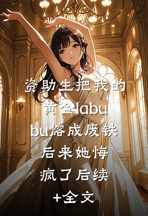 资助生把我的黄金labubu熔成废铁，后来她悔疯了后续+全文
