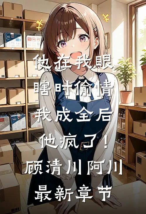 他在我眼瞎时偷情，我成全后他疯了！顾清川阿川最新章节