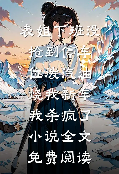 表姐下班没抢到停车位泼汽油烧我新车，我杀疯了小说全文免费阅读
