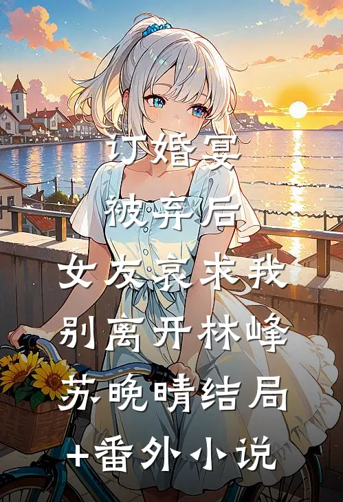 订婚宴被弃后，女友哀求我别离开林峰苏晚晴结局+番外小说