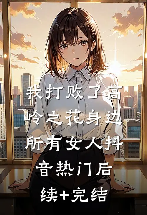 我打败了高岭之花身边所有女人抖音热门后续+完结