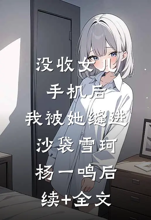 没收女儿手机后，我被她缝进沙袋雪珂杨一鸣后续+全文