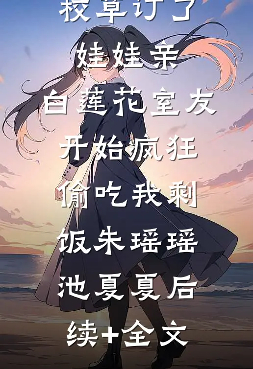 得知我跟校草订了娃娃亲，白莲花室友开始疯狂偷吃我剩饭朱瑶瑶池夏夏后续+全文