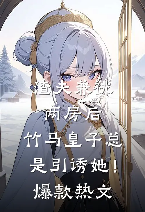 渣夫兼祧两房后，竹马皇子总是引诱她！爆款热文
