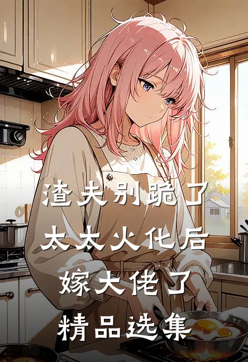 渣夫别跪了，太太火化后嫁大佬了精品选集