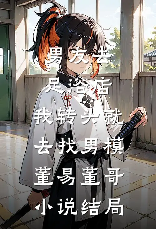 男友去足浴店，我转头就去找男模董易董哥小说结局