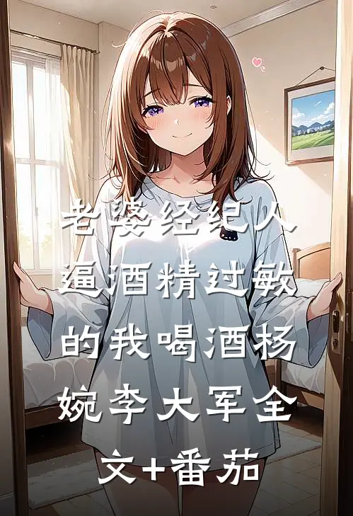 老婆经纪人逼酒精过敏的我喝酒杨婉李大军全文+番茄