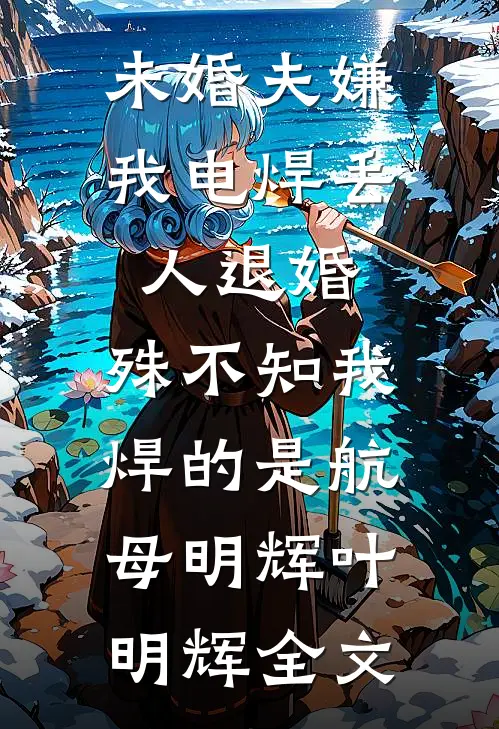 未婚夫嫌我电焊丢人退婚，殊不知我焊的是航母明辉叶明辉全文