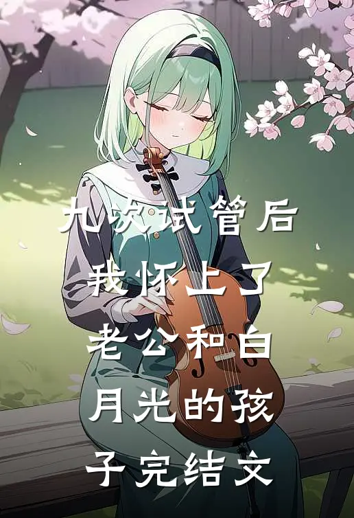 九次试管后，我怀上了老公和白月光的孩子完结文