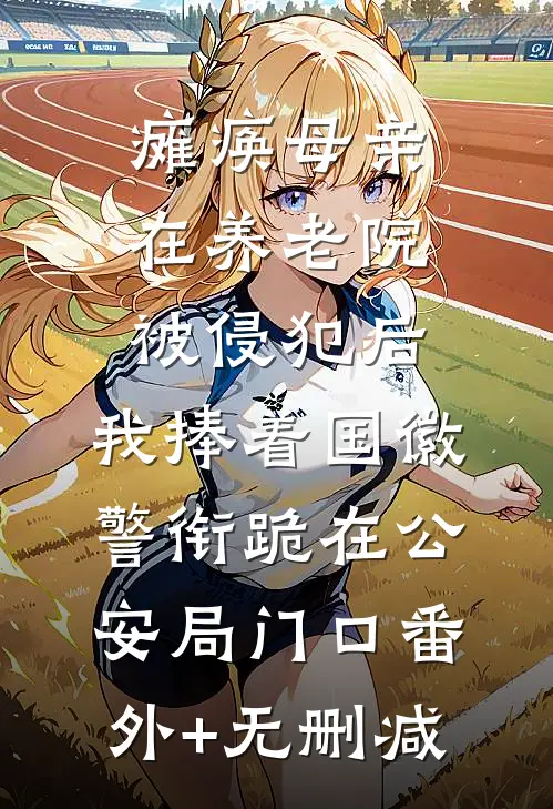 瘫痪母亲在养老院被侵犯后，我捧着国徽警衔跪在公安局门口番外+无删减