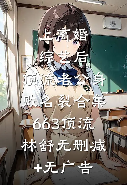 上离婚综艺后，顶流老公身败名裂合集663顶流林舒无删减+无广告