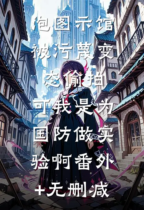 泡图示馆被污蔑变态偷拍，可我是为国防做实验啊番外+无删减