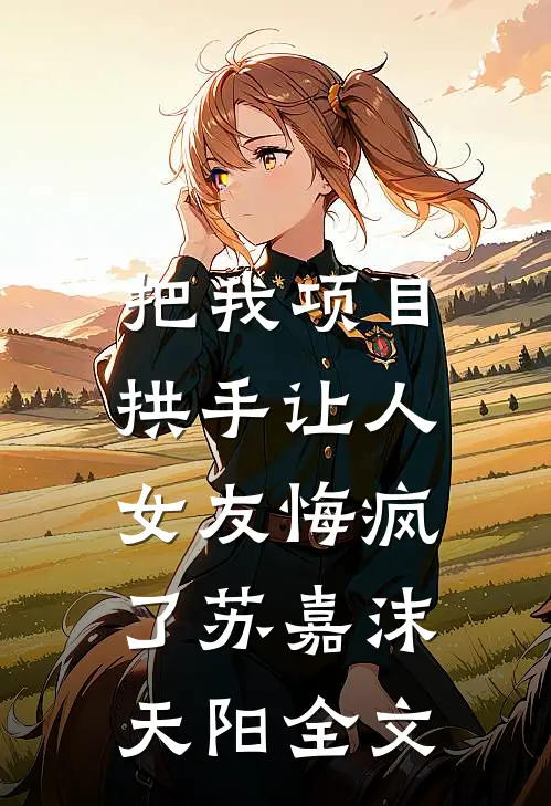 把我项目拱手让人，女友悔疯了苏嘉沫天阳全文
