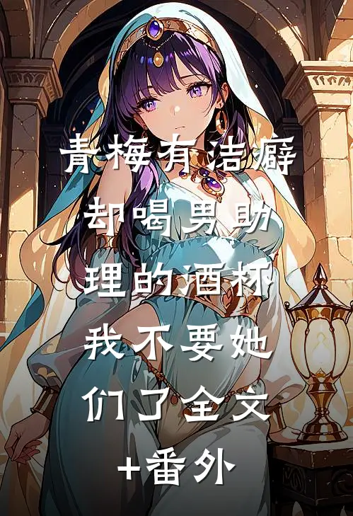 青梅有洁癖却喝男助理的酒杯，我不要她们了全文+番外