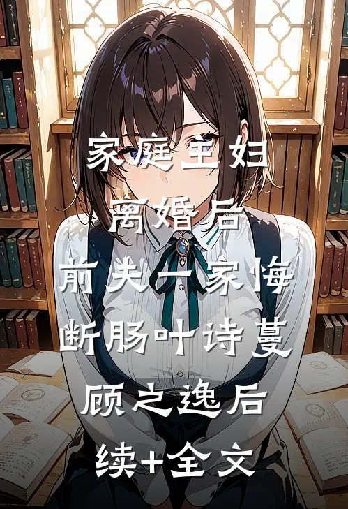 家庭主妇离婚后，前夫一家悔断肠叶诗蔓顾之逸后续+全文