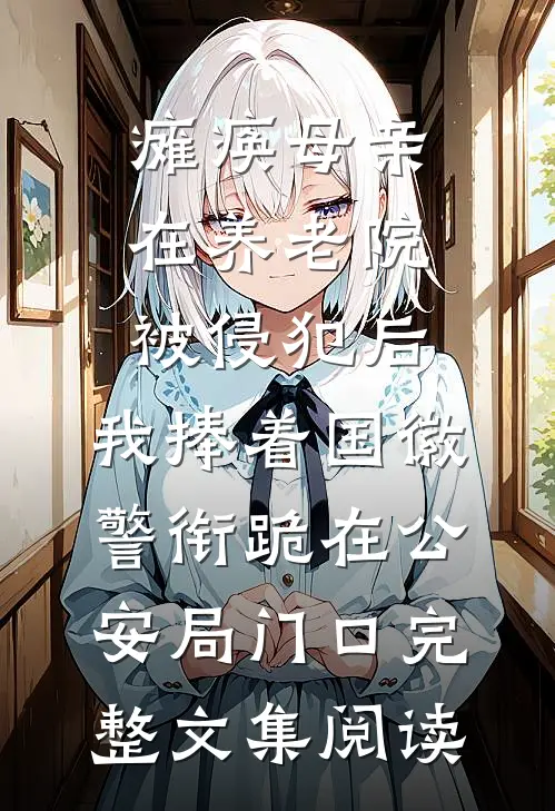 瘫痪母亲在养老院被侵犯后，我捧着国徽警衔跪在公安局门口完整文集阅读