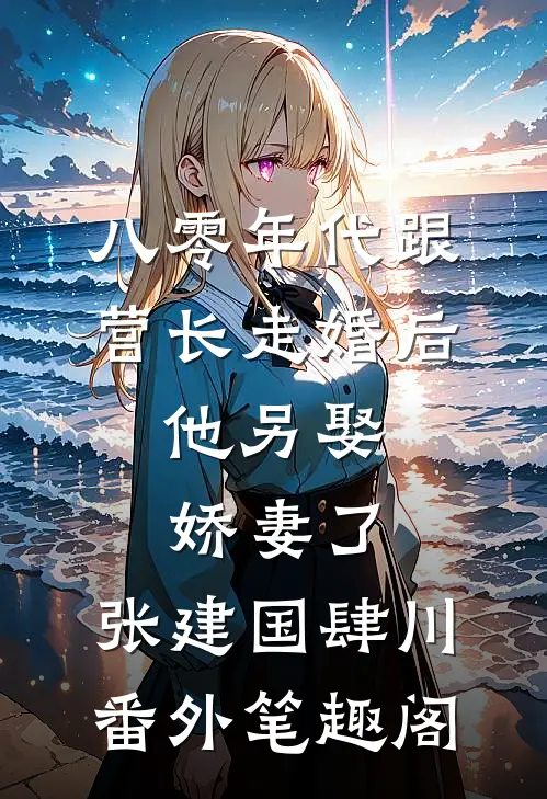 八零年代跟营长走婚后，他另娶娇妻了：张建国肆川番外笔趣阁