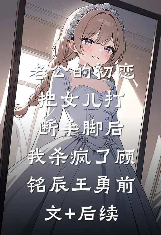 老公的初恋把女儿打断手脚后，我杀疯了顾铭辰王勇前文+后续