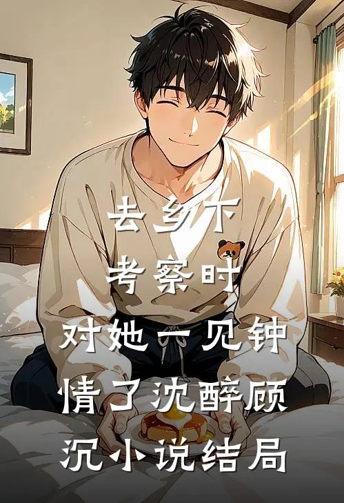 去乡下考察时，对她一见钟情了沈醉顾沉小说结局