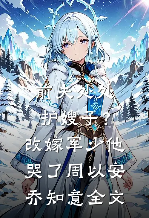 前夫处处护嫂子？改嫁军少他哭了周以安乔知意全文