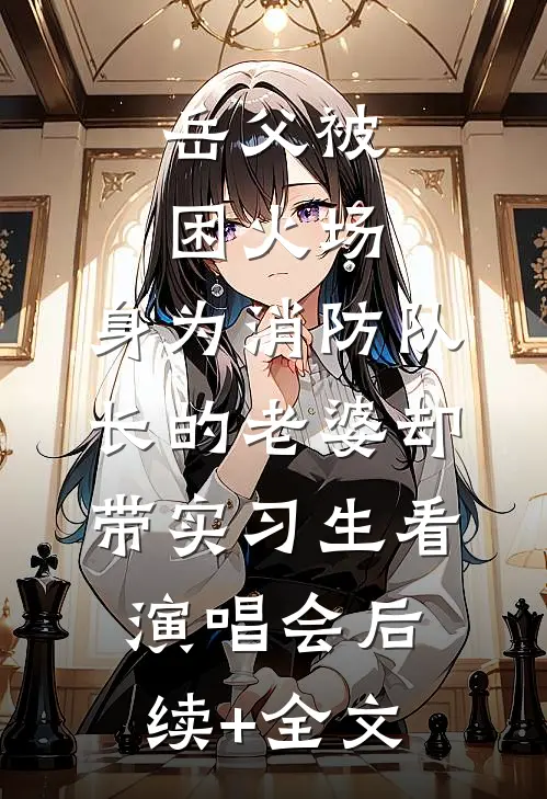 岳父被困火场，身为消防队长的老婆却带实习生看演唱会后续+全文