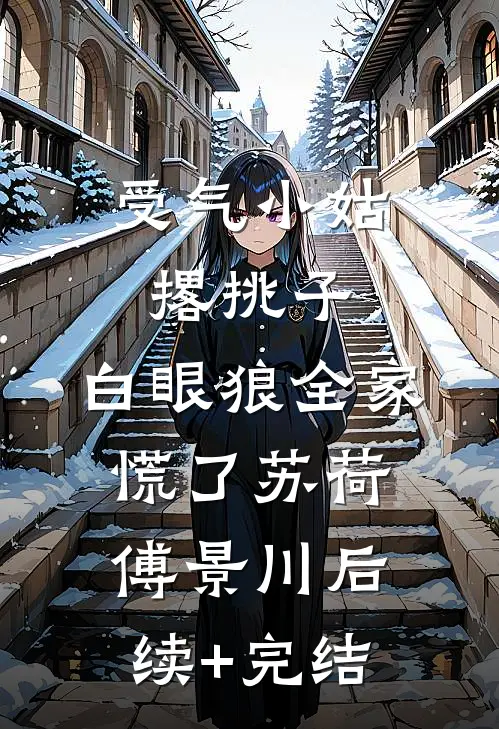 受气小姑撂挑子，白眼狼全家慌了苏荷傅景川后续+完结