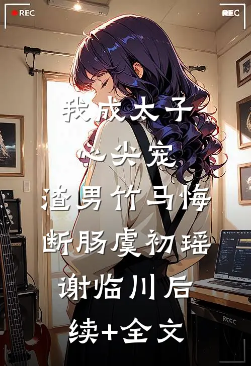 我成太子心尖宠，渣男竹马悔断肠虞初瑶谢临川后续+全文