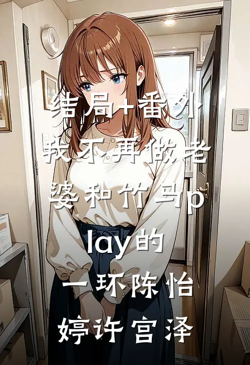 结局+番外我不再做老婆和竹马play的一环陈怡婷许宫泽