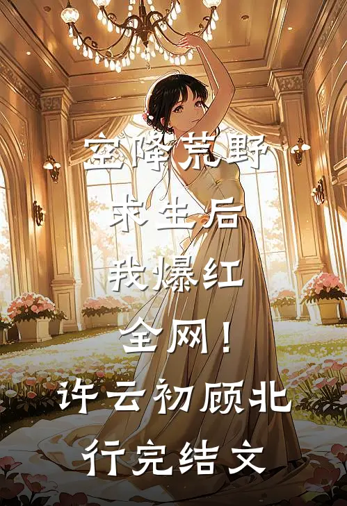 空降荒野求生后，我爆红全网！许云初顾北行完结文
