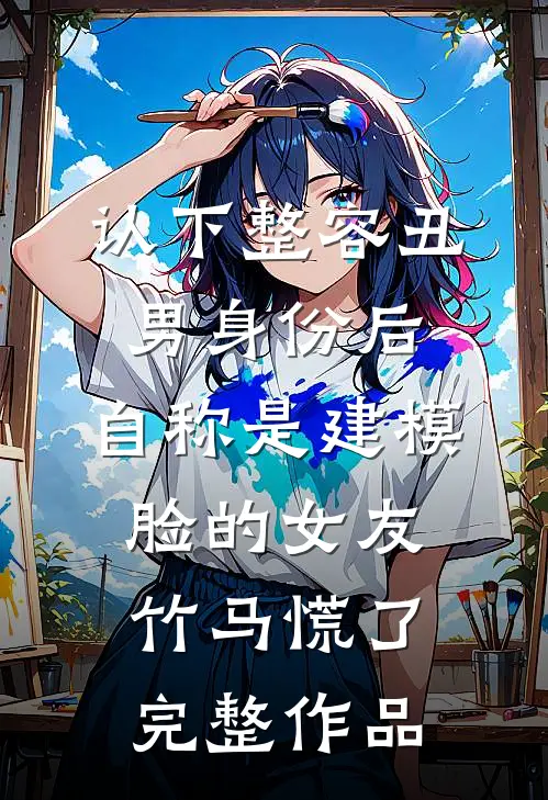 认下整容丑男身份后，自称是建模脸的女友竹马慌了完整作品