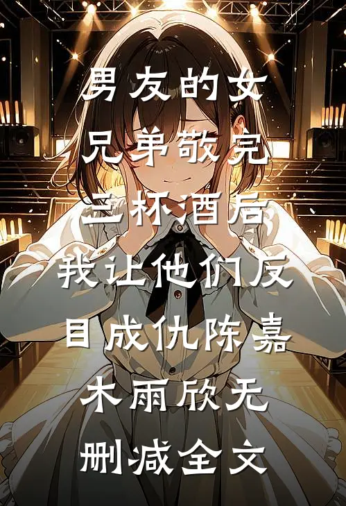 男友的女兄弟敬完三杯酒后，我让他们反目成仇陈嘉木雨欣无删减全文