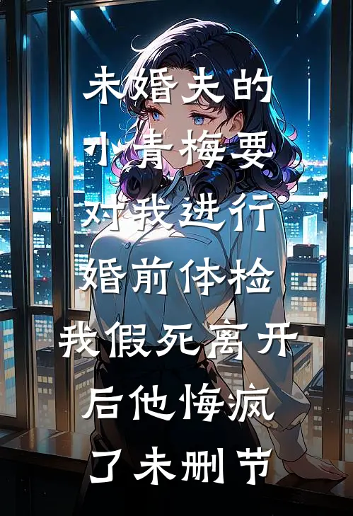 未婚夫的小青梅要对我进行婚前体检，我假死离开后他悔疯了未删节