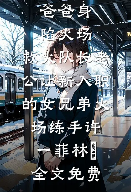 爸爸身陷火场，救火队长老公让新入职的女兄弟火场练手许一菲林峯全文免费