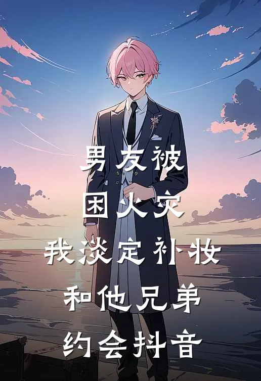男友被困火灾，我淡定补妆和他兄弟约会抖音